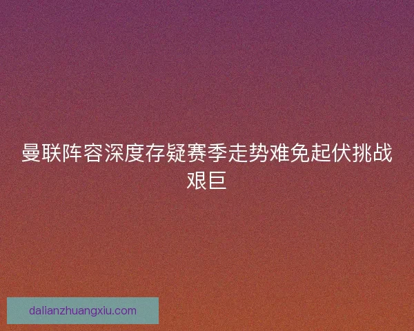 曼联阵容深度存疑赛季走势难免起伏挑战艰巨